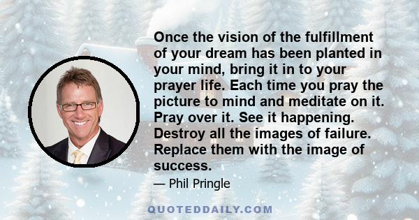 Once the vision of the fulfillment of your dream has been planted in your mind, bring it in to your prayer life. Each time you pray the picture to mind and meditate on it. Pray over it. See it happening. Destroy all the 