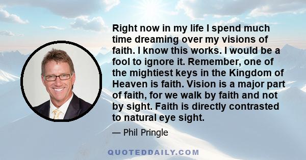 Right now in my life I spend much time dreaming over my visions of faith. I know this works. I would be a fool to ignore it. Remember, one of the mightiest keys in the Kingdom of Heaven is faith. Vision is a major part