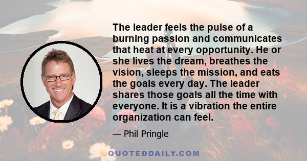 The leader feels the pulse of a burning passion and communicates that heat at every opportunity. He or she lives the dream, breathes the vision, sleeps the mission, and eats the goals every day. The leader shares those