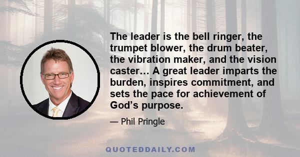 The leader is the bell ringer, the trumpet blower, the drum beater, the vibration maker, and the vision caster… A great leader imparts the burden, inspires commitment, and sets the pace for achievement of God’s purpose.