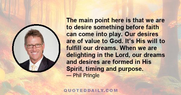 The main point here is that we are to desire something before faith can come into play. Our desires are of value to God. It’s His will to fulfill our dreams. When we are delighting in the Lord, our dreams and desires