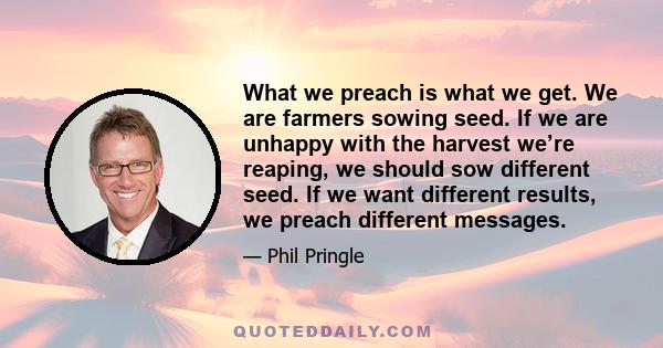 What we preach is what we get. We are farmers sowing seed. If we are unhappy with the harvest we’re reaping, we should sow different seed. If we want different results, we preach different messages.