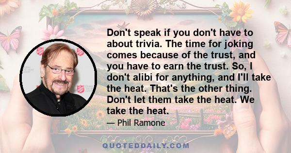 Don't speak if you don't have to about trivia. The time for joking comes because of the trust, and you have to earn the trust. So, I don't alibi for anything, and I'll take the heat. That's the other thing. Don't let