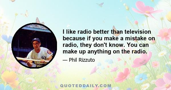 I like radio better than television because if you make a mistake on radio, they don't know. You can make up anything on the radio.