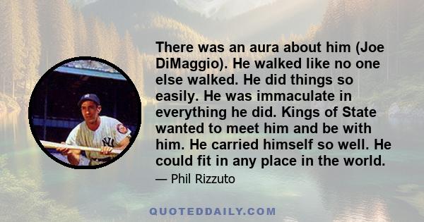 There was an aura about him (Joe DiMaggio). He walked like no one else walked. He did things so easily. He was immaculate in everything he did. Kings of State wanted to meet him and be with him. He carried himself so