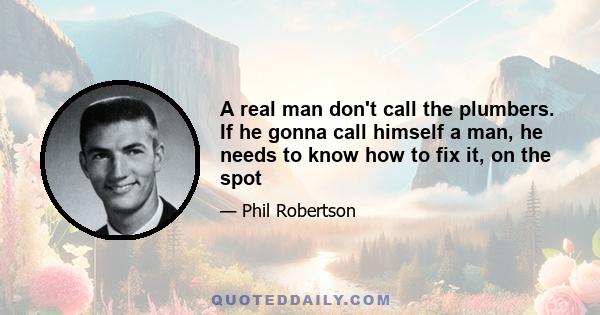 A real man don't call the plumbers. If he gonna call himself a man, he needs to know how to fix it, on the spot