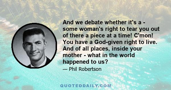 And we debate whether it's a - some woman's right to tear you out of there a piece at a time! C'mon! You have a God-given right to live. And of all places, inside your mother - what in the world happened to us?