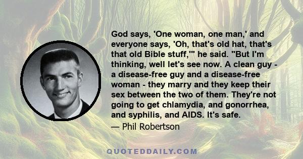 God says, 'One woman, one man,' and everyone says, 'Oh, that's old hat, that's that old Bible stuff,' he said. But I'm thinking, well let's see now. A clean guy - a disease-free guy and a disease-free woman - they marry 