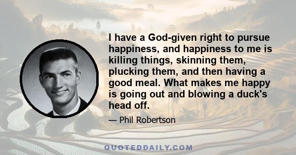 I have a God-given right to pursue happiness, and happiness to me is killing things, skinning them, plucking them, and then having a good meal. What makes me happy is going out and blowing a duck's head off.