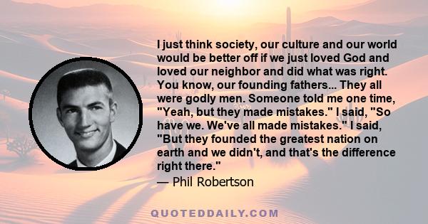 I just think society, our culture and our world would be better off if we just loved God and loved our neighbor and did what was right. You know, our founding fathers... They all were godly men. Someone told me one