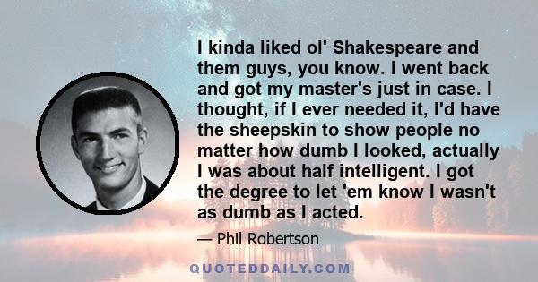 I kinda liked ol' Shakespeare and them guys, you know. I went back and got my master's just in case. I thought, if I ever needed it, I'd have the sheepskin to show people no matter how dumb I looked, actually I was