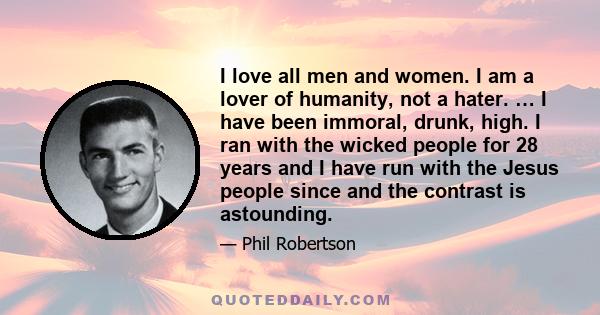 I love all men and women. I am a lover of humanity, not a hater. … I have been immoral, drunk, high. I ran with the wicked people for 28 years and I have run with the Jesus people since and the contrast is astounding.