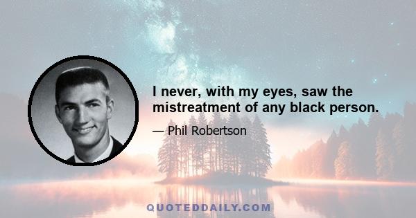 I never, with my eyes, saw the mistreatment of any black person.