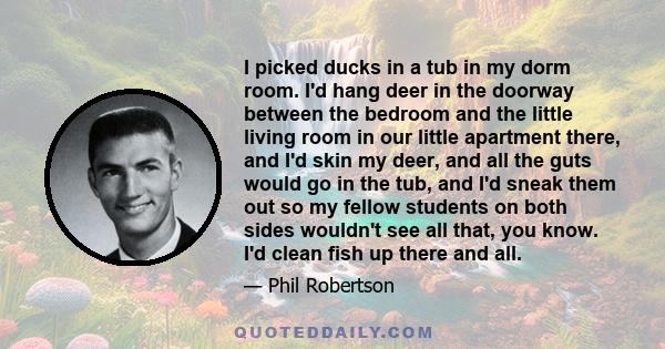 I picked ducks in a tub in my dorm room. I'd hang deer in the doorway between the bedroom and the little living room in our little apartment there, and I'd skin my deer, and all the guts would go in the tub, and I'd