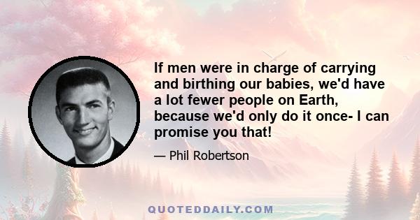 If men were in charge of carrying and birthing our babies, we'd have a lot fewer people on Earth, because we'd only do it once- I can promise you that!