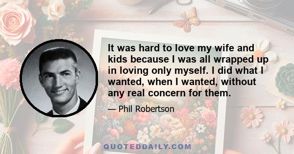 It was hard to love my wife and kids because I was all wrapped up in loving only myself. I did what I wanted, when I wanted, without any real concern for them.