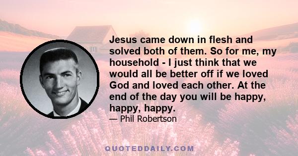 Jesus came down in flesh and solved both of them. So for me, my household - I just think that we would all be better off if we loved God and loved each other. At the end of the day you will be happy, happy, happy.