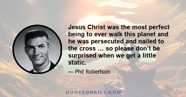 Jesus Christ was the most perfect being to ever walk this planet and he was persecuted and nailed to the cross … so please don’t be surprised when we get a little static.