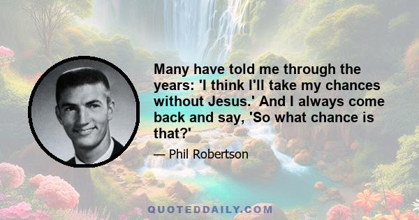 Many have told me through the years: 'I think I'll take my chances without Jesus.' And I always come back and say, 'So what chance is that?'