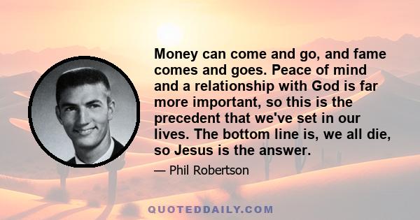 Money can come and go, and fame comes and goes. Peace of mind and a relationship with God is far more important, so this is the precedent that we've set in our lives. The bottom line is, we all die, so Jesus is the