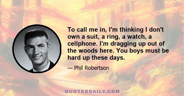 To call me in, I'm thinking I don't own a suit, a ring, a watch, a cellphone. I'm dragging up out of the woods here. You boys must be hard up these days.