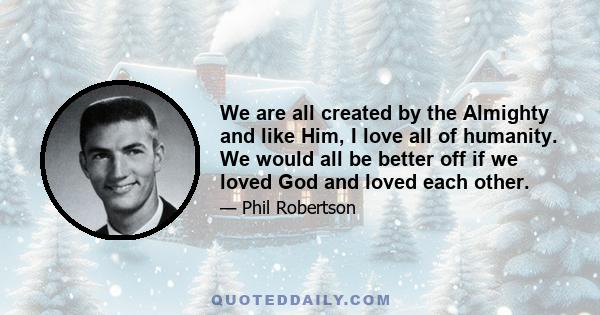 We are all created by the Almighty and like Him, I love all of humanity. We would all be better off if we loved God and loved each other.