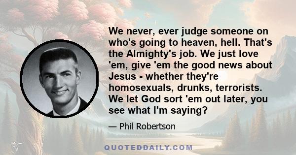 We never, ever judge someone on who's going to heaven, hell. That's the Almighty's job. We just love 'em, give 'em the good news about Jesus - whether they're homosexuals, drunks, terrorists. We let God sort 'em out