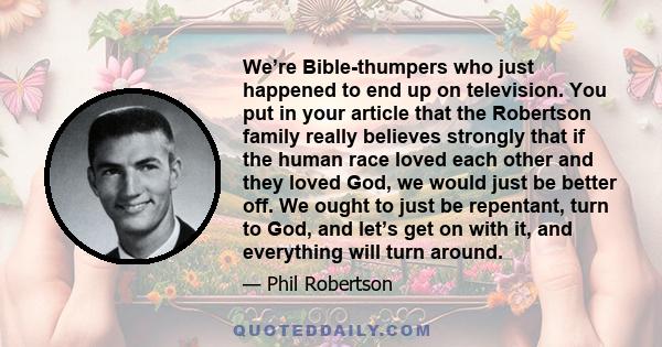 We’re Bible-thumpers who just happened to end up on television. You put in your article that the Robertson family really believes strongly that if the human race loved each other and they loved God, we would just be