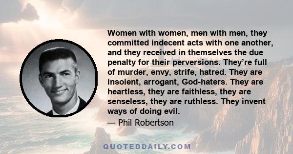 Women with women, men with men, they committed indecent acts with one another, and they received in themselves the due penalty for their perversions. They’re full of murder, envy, strife, hatred. They are insolent,