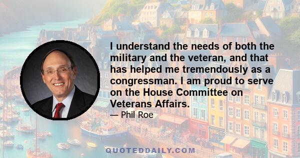 I understand the needs of both the military and the veteran, and that has helped me tremendously as a congressman. I am proud to serve on the House Committee on Veterans Affairs.