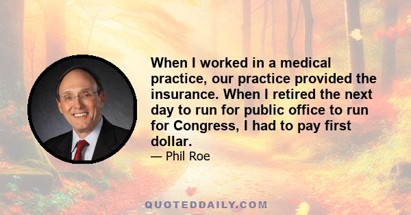 When I worked in a medical practice, our practice provided the insurance. When I retired the next day to run for public office to run for Congress, I had to pay first dollar.