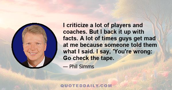 I criticize a lot of players and coaches. But I back it up with facts. A lot of times guys get mad at me because someone told them what I said. I say, 'You're wrong: Go check the tape.