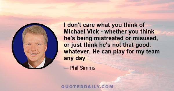 I don't care what you think of Michael Vick - whether you think he's being mistreated or misused, or just think he's not that good, whatever. He can play for my team any day