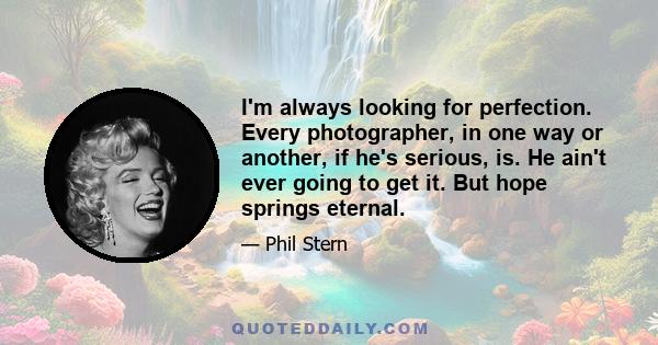 I'm always looking for perfection. Every photographer, in one way or another, if he's serious, is. He ain't ever going to get it. But hope springs eternal.