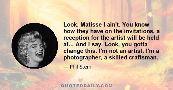 Look, Matisse I ain't. You know how they have on the invitations, a reception for the artist will be held at... And I say, Look, you gotta change this. I'm not an artist. I'm a photographer, a skilled craftsman.