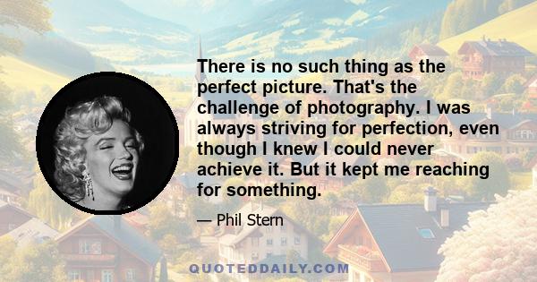 There is no such thing as the perfect picture. That's the challenge of photography. I was always striving for perfection, even though I knew I could never achieve it. But it kept me reaching for something.