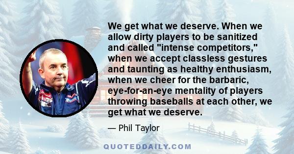 We get what we deserve. When we allow dirty players to be sanitized and called intense competitors, when we accept classless gestures and taunting as healthy enthusiasm, when we cheer for the barbaric, eye-for-an-eye