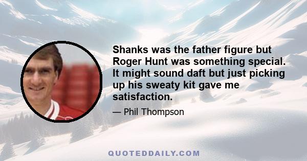 Shanks was the father figure but Roger Hunt was something special. It might sound daft but just picking up his sweaty kit gave me satisfaction.