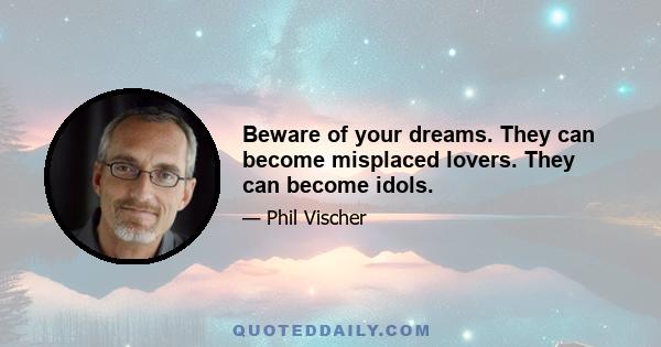 Beware of your dreams. They can become misplaced lovers. They can become idols.