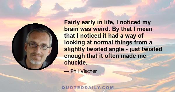 Fairly early in life, I noticed my brain was weird. By that I mean that I noticed it had a way of looking at normal things from a slightly twisted angle - just twisted enough that it often made me chuckle.