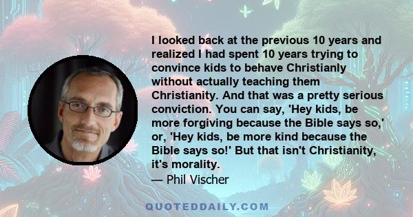 I looked back at the previous 10 years and realized I had spent 10 years trying to convince kids to behave Christianly without actually teaching them Christianity. And that was a pretty serious conviction. You can say,