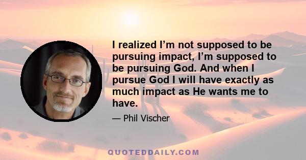 I realized I’m not supposed to be pursuing impact, I’m supposed to be pursuing God. And when I pursue God I will have exactly as much impact as He wants me to have.