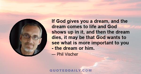 If God gives you a dream, and the dream comes to life and God shows up in it, and then the dream dies, it may be that God wants to see what is more important to you - the dream or him.