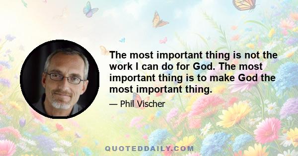 The most important thing is not the work I can do for God. The most important thing is to make God the most important thing.