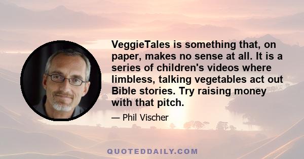 VeggieTales is something that, on paper, makes no sense at all. It is a series of children's videos where limbless, talking vegetables act out Bible stories. Try raising money with that pitch.