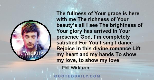 The fullness of Your grace is here with me The richness of Your beauty’s all I see The brightness of Your glory has arrived In Your presence God, I’m completely satisfied For You I sing I dance Rejoice in this divine