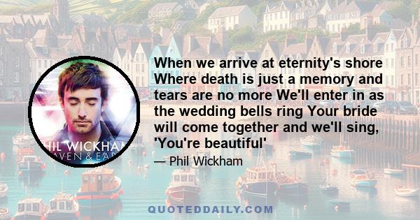 When we arrive at eternity's shore Where death is just a memory and tears are no more We'll enter in as the wedding bells ring Your bride will come together and we'll sing, 'You're beautiful'