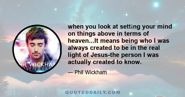 when you look at setting your mind on things above in terms of heaven...It means being who I was always created to be in the real light of Jesus-the person I was actually created to know.