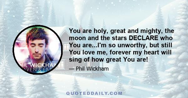 You are holy, great and mighty, the moon and the stars DECLARE who You are...I'm so unworthy, but still You love me, forever my heart will sing of how great You are!