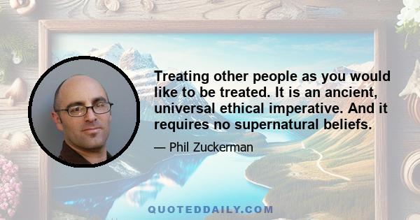 Treating other people as you would like to be treated. It is an ancient, universal ethical imperative. And it requires no supernatural beliefs.